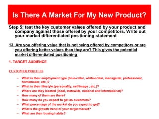 Is There A Market For My New Product?
Step 5: test the key customer values offered by your product and
   company against those offered by your competitors. Write out
   your market differentiated positioning statement

13. Are you offering value that is not being offered by competitors or are
   you offering better values than they are? This gives the potential
   market differentiated positioning
1. TARGET AUDIENCE

CUSTOMER PROFILES

    –   What is their employment type (blue-collar, white-collar, managerial, professional,
        homemaker, etc.)?
    –   What is their lifestyle (personality, self-image , etc.)?
    –   Where are they located (local, statewide, national and international)?
    –   How many of them are there?
    –   How many do you expect to get as customers?
    –   What percentage of the market do you expect to get?
    –   What’s the growth trend of your target market?
    –   What are their buying habits?
 
