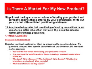 Is There A Market For My New Product?
Step 5: test the key customer values offered by your product and
   company against those offered by your competitors. Write out
   your market differentiated positioning statement
13. Are you offering value that is not being offered by competitors or are
   you offering better values than they are? This gives the potential
   market differentiated positioning
1. TARGET AUDIENCE
BUSINESS-BUYER PROFILES

Describe your ideal customer or client by answering the questions below. The
   questions take you from specific characteristics to a definition of a market or
   market segment:
    –   How will the firm benefit from buying your product or service?
    –   How much are the benefits worth to them – in savings, increased market share,
        profile, etc.
    –   Who buys? Who influences? Who facilitates? Who decides? What buying
        procedures are in place? What controls?
    –   What level of service do they expect?
 