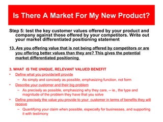 Is There A Market For My New Product?
Step 5: test the key customer values offered by your product and
   company against those offered by your competitors. Write out
   your market differentiated positioning statement
13. Are you offering value that is not being offered by competitors or are
   you offering better values than they are? This gives the potential
   market differentiated positioning

3. WHAT IS THE UNIQUE, RELEVANT VALUED BENEFIT
• Define what you provide/will provide
     – As simply and concisely as possible, emphasizing function, not form
• Describe your customer and their big problem
     – As precisely as possible, emphasizing why they care, -- ie., the type and
        magnitude of the problem they have that you solve
• Define precisely the value you provide to your customer in terms of benefits they will
    receive
     – Quantifying your claim when possible, especially for businesses, and supporting
        it with testimony
 