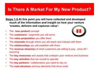 Is There A Market For My New Product?

Steps 1-5 At this point you will have collected and developed
   much of the information and insight on how your venture
   ‘creates, delivers and captures value’:
•   The new product concept
•   The customers / segments you will serve
•   The value proposition you offer them
•   The channels through which you will reach and interact with them
•   The relationships you will establish with them
•   The revenue stream(s) of what customers are willing to pay , once off /
    recurring
•   The key resources and assets that underpin your venture and business
•   The key activities that are crucial to operate
•   The key partners / collaborators you need to rely on
•   The cost structure and key elements that drive costs
 