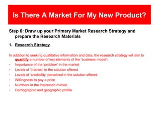 Is There A Market For My New Product?

Step 6: Draw up your Primary Market Research Strategy and
   prepare the Research Materials
1. Research Strategy

In addition to seeking qualitative information and data, the research strategy will aim to
    quantify a number of key elements of the ‘business model’:
- Importance of the ‘problem’ in the market
- Levels of ‘interest’ in the solution offered
- Levels of ‘credibility’ perceived in the solution offered
- Willingness to pay a price
- Numbers in the interested market
- Demographic and geographic profile
 