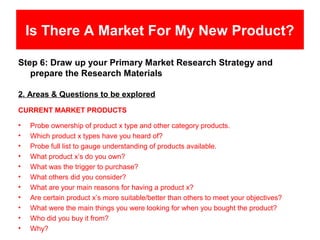Is There A Market For My New Product?

Step 6: Draw up your Primary Market Research Strategy and
   prepare the Research Materials

2. Areas & Questions to be explored
CURRENT MARKET PRODUCTS

•   Probe ownership of product x type and other category products.
•   Which product x types have you heard of?
•   Probe full list to gauge understanding of products available.
•   What product x’s do you own?
•   What was the trigger to purchase?
•   What others did you consider?
•   What are your main reasons for having a product x?
•   Are certain product x’s more suitable/better than others to meet your objectives?
•   What were the main things you were looking for when you bought the product?
•   Who did you buy it from?
•   Why?
 