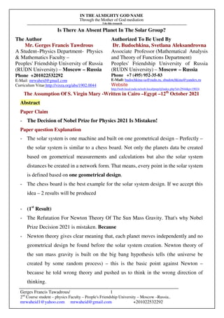 IN THE ALMIGHTY GOD NAME
Through the Mother of God mediation
I do this research
Gerges Francis Tawadrous/
2nd
Course student – physics Faculty – People's Friendship University – Moscow –Russia..
mrwaheid1@yahoo.com mrwaheid@gmail.com +201022532292
1
Is There An Absent Planet In The Solar Group?
The Author Authorized To Be Used By
Mr. Gerges Francis Tawdrous
A Student–Physics Department- Physics
& Mathematics Faculty –
Peoples' Friendship University of Russia
(RUDN University) – Moscow – Russia
Dr. Budochkina, Svetlana Aleksandrovna
Associate Professor (Mathematical Analysis
and Theory of Functions Department)
Peoples' Friendship University of Russia
(RUDN University) – Moscow – Russia
Phone +201022532292
E-Mail: mrwaheid@gmail.com
Curriculum Vitae http://vixra.org/abs/1902.0044
Phone +7 (495) 952-35-83
E-Mail: budochkina-sa@rudn.ru, sbudotchkina@yandex.ru
Website
http://web-local.rudn.ru/web-local/prep/rj/index.php?id=2944&p=19024
The Assumption Of S. Virgin Mary -Written in Cairo –Egypt –12th
October 2021
Abstract
Paper Claim
- The Decision of Nobel Prize for Physics 2021 Is Mistaken!
Paper question Explanation
- The solar system is one machine and built on one geometrical design – Perfectly –
the solar system is similar to a chess board. Not only the planets data be created
based on geometrical measurements and calculations but also the solar system
distances be created in a network form. That means, every point in the solar system
is defined based on one geometrical design.
- The chess board is the best example for the solar system design. If we accept this
idea – 2 results will be produced
- (1st
Result)
- The Refutation For Newton Theory Of The Sun Mass Gravity. That's why Nobel
Prize Decision 2021 is mistaken. Because
- Newton theory gives clear meaning that, each planet moves independently and no
geometrical design be found before the solar system creation. Newton theory of
the sun mass gravity is built on the big bang hypothesis tells (the universe be
created by some random process) – this is the basic point against Newton –
because he told wrong theory and pushed us to think in the wrong direction of
thinking.
 