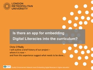 Is there an app for embedding
Digital Literacies into the curriculum?
Chris O’Reilly
I will outline a brief history of our project –
where it is now –
and from this experience suggest what needs to be done...
Quality Enhancement Network event Embedding digital literacies in higher education 1
 