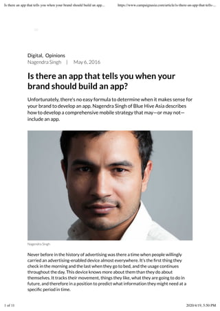 Digital, Opinions
Nagendra Singh | May 6, 2016
Is there an app that tells you when your
brand should build an app?
Unfortunately, there's no easy formula to determine when it makes sense for
your brand to develop an app. Nagendra Singh of Blue Hive Asia describes
how to develop a comprehensive mobile strategy that may—or may not—
include an app.
Nagendra Singh
Never before in the history of advertising was there a time when people willingly
carried an advertising-enabled device almost everywhere. It’s the ﬁrst thing they
check in the morning and the last when they go to bed, and the usage continues
throughout the day. This device knows more about them than they do about
themselves. It tracks their movement, things they like, what they are going to do in
future, and therefore in a position to predict what information they might need at a
speciﬁc period in time.
Is there an app that tells you when your brand should build an app... https://www.campaignasia.com/article/is-there-an-app-that-tells-...
1 of 11 2020/4/19, 5:50 PM
 