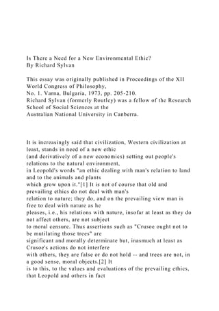 Is There a Need for a New Environmental Ethic?
By Richard Sylvan
This essay was originally published in Proceedings of the XII
World Congress of Philosophy,
No. 1. Varna, Bulgaria, 1973, pp. 205-210.
Richard Sylvan (formerly Routley) was a fellow of the Research
School of Social Sciences at the
Australian National University in Canberra.
It is increasingly said that civilization, Western civilization at
least, stands in need of a new ethic
(and derivatively of a new economics) setting out people's
relations to the natural environment,
in Leopold's words "an ethic dealing with man's relation to land
and to the animals and plants
which grow upon it."[1] It is not of course that old and
prevailing ethics do not deal with man's
relation to nature; they do, and on the prevailing view man is
free to deal with nature as he
pleases, i.e., his relations with nature, insofar at least as they do
not affect others, are not subject
to moral censure. Thus assertions such as "Crusoe ought not to
be mutilating those trees" are
significant and morally determinate but, inasmuch at least as
Crusoe's actions do not interfere
with others, they are false or do not hold -- and trees are not, in
a good sense, moral objects.[2] It
is to this, to the values and evaluations of the prevailing ethics,
that Leopold and others in fact
 