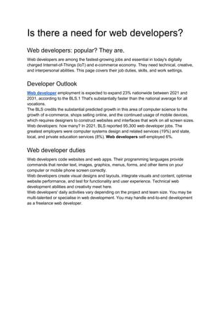 Is there a need for web developers?
Web developers: popular? They are.
Web developers are among the fastest-growing jobs and essential in today's digitally
charged Internet-of-Things (IoT) and e-commerce economy. They need technical, creative,
and interpersonal abilities. This page covers their job duties, skills, and work settings.
Developer Outlook
Web developer employment is expected to expand 23% nationwide between 2021 and
2031, according to the BLS.1 That's substantially faster than the national average for all
vocations.
The BLS credits the substantial predicted growth in this area of computer science to the
growth of e-commerce, shops selling online, and the continued usage of mobile devices,
which requires designers to construct websites and interfaces that work on all screen sizes.
Web developers: how many? In 2021, BLS reported 95,300 web developer jobs. The
greatest employers were computer systems design and related services (19%) and state,
local, and private education services (8%). Web developers self-employed 6%.
Web developer duties
Web developers code websites and web apps. Their programming languages provide
commands that render text, images, graphics, menus, forms, and other items on your
computer or mobile phone screen correctly.
Web developers create visual designs and layouts, integrate visuals and content, optimise
website performance, and test for functionality and user experience. Technical web
development abilities and creativity meet here.
Web developers' daily activities vary depending on the project and team size. You may be
multi-talented or specialise in web development. You may handle end-to-end development
as a freelance web developer.
 