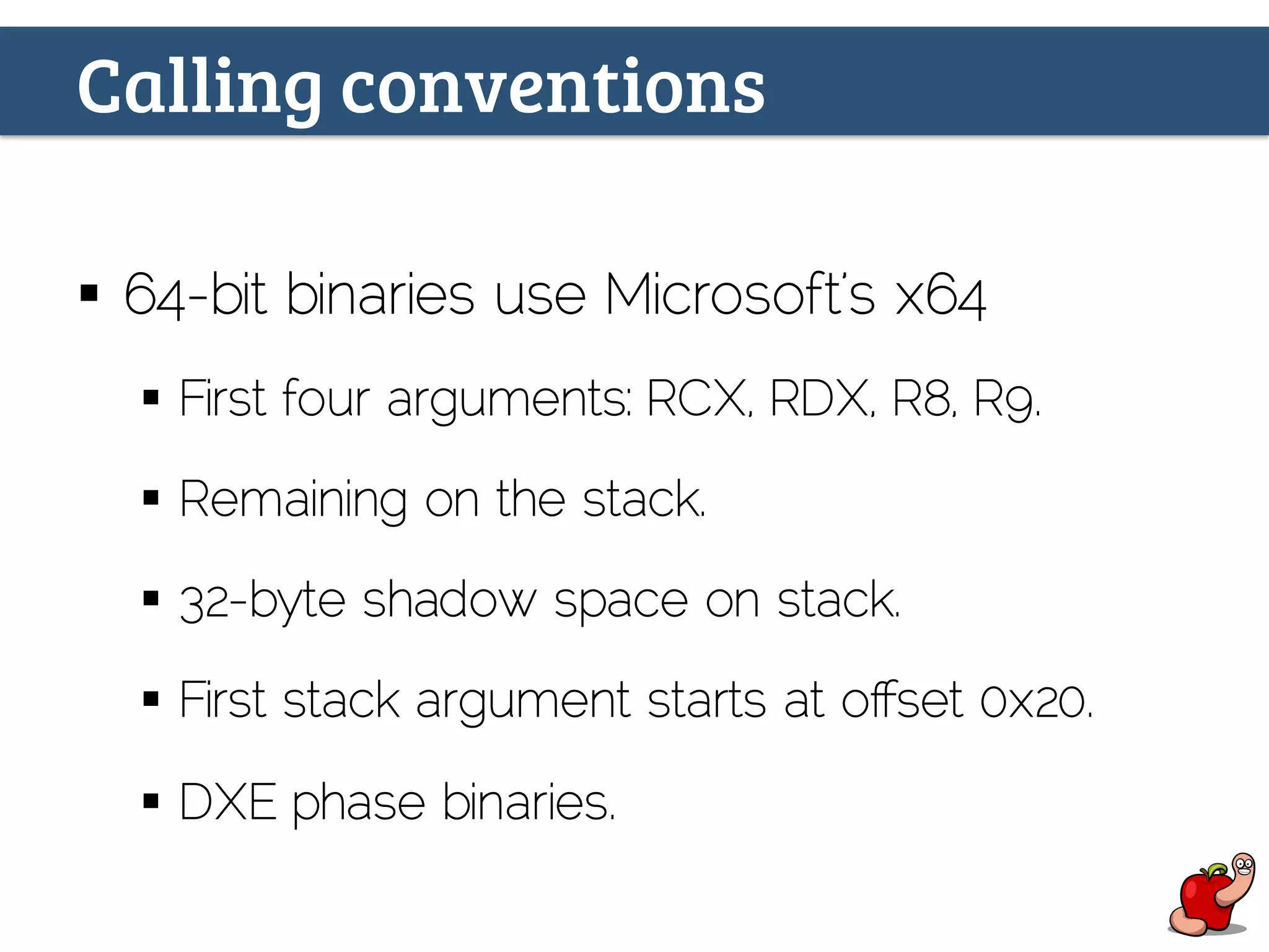 Calling conventions
§  64-bit binaries use Microsoft’s x64
§  First four arguments: RCX, RDX, R8, R9.
§  Remaining on the stack.
§  32-byte shadow space on stack.
§  First stack argument starts at oﬀset 0x20.
§  DXE phase binaries.
 