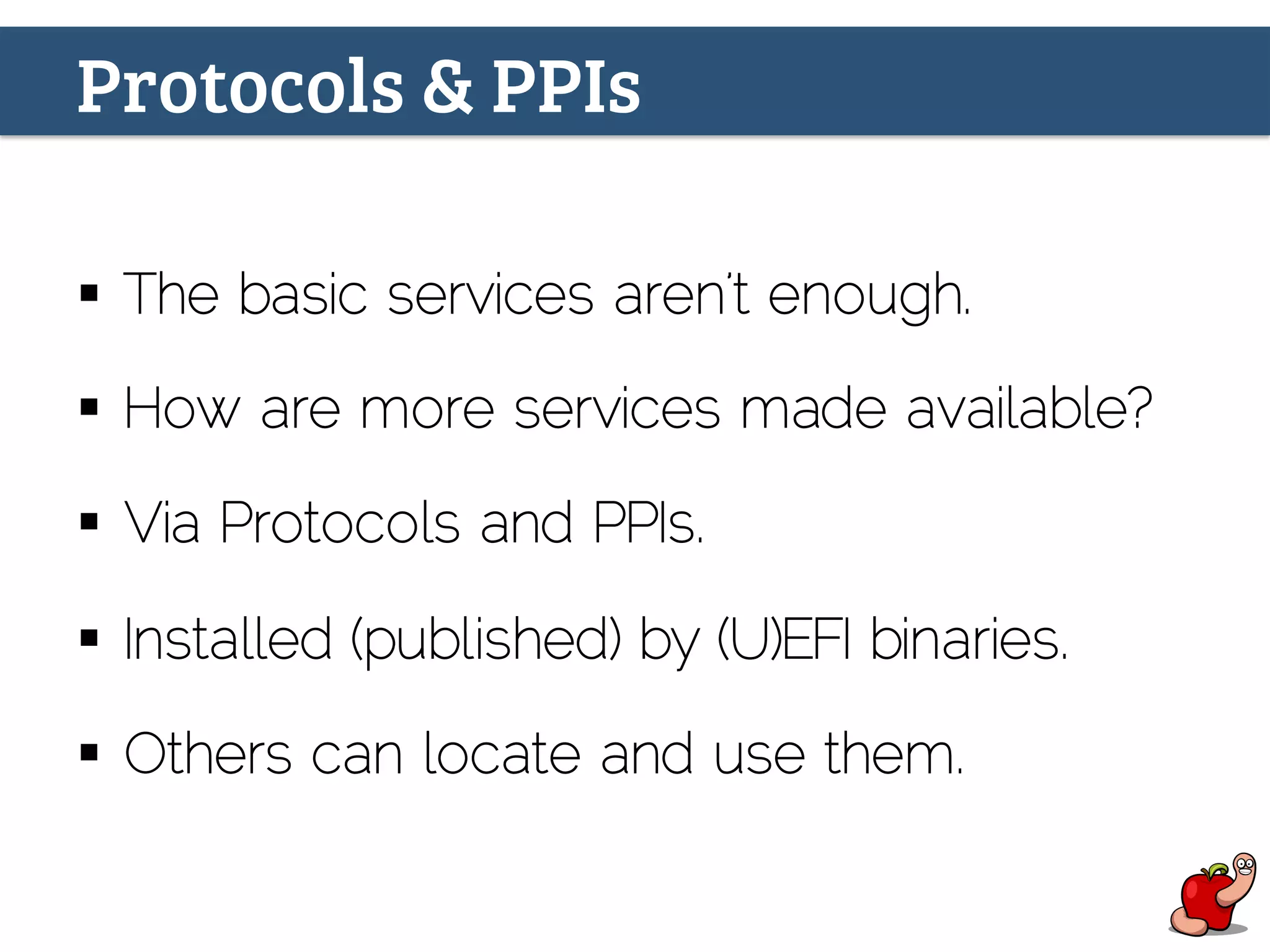 Protocols & PPIs
§  The basic services aren’t enough.
§  How are more services made available?
§  Via Protocols and PPIs.
§  Installed (published) by (U)EFI binaries.
§  Others can locate and use them.
 