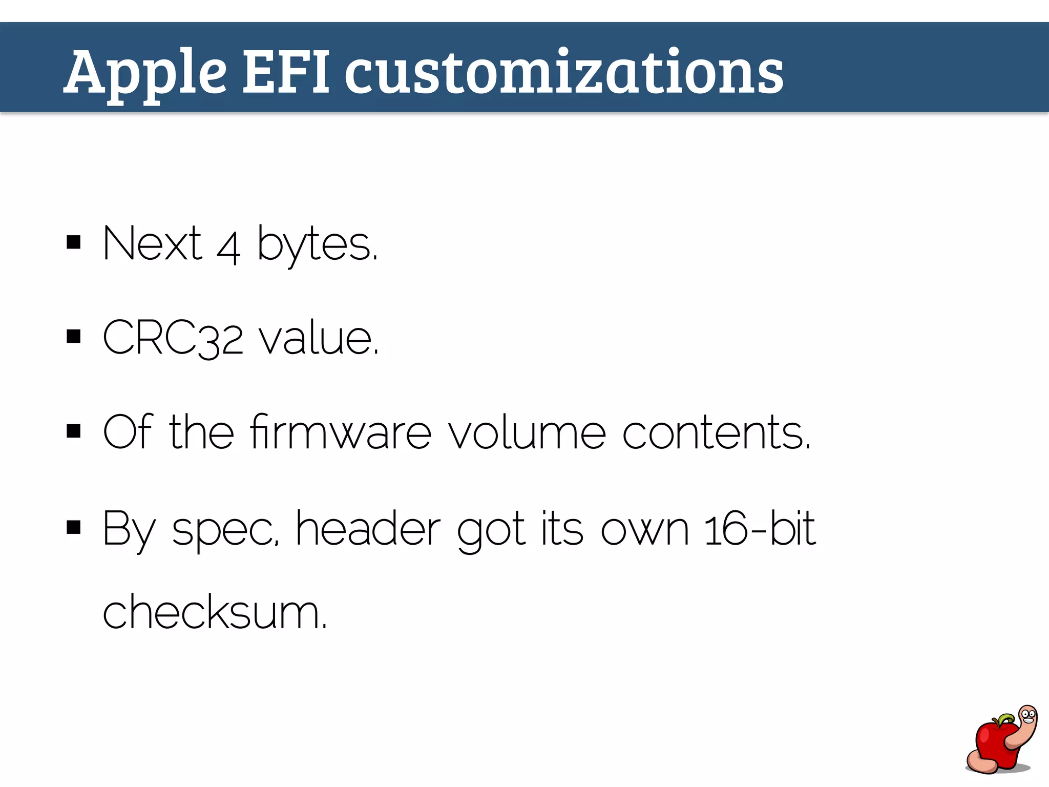Apple EFI customizations
§  Next 4 bytes.
§  CRC32 value.
§  Of the ﬁrmware volume contents.
§  By spec, header got its own 16-bit
checksum.
 