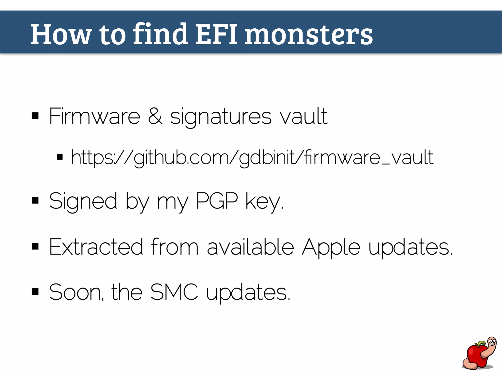 How to find EFI monsters
§  Firmware & signatures vault
§  https://github.com/gdbinit/ﬁrmware_vault
§  Signed by my PGP key.
§  Extracted from available Apple updates.
§  Soon, the SMC updates.
 
