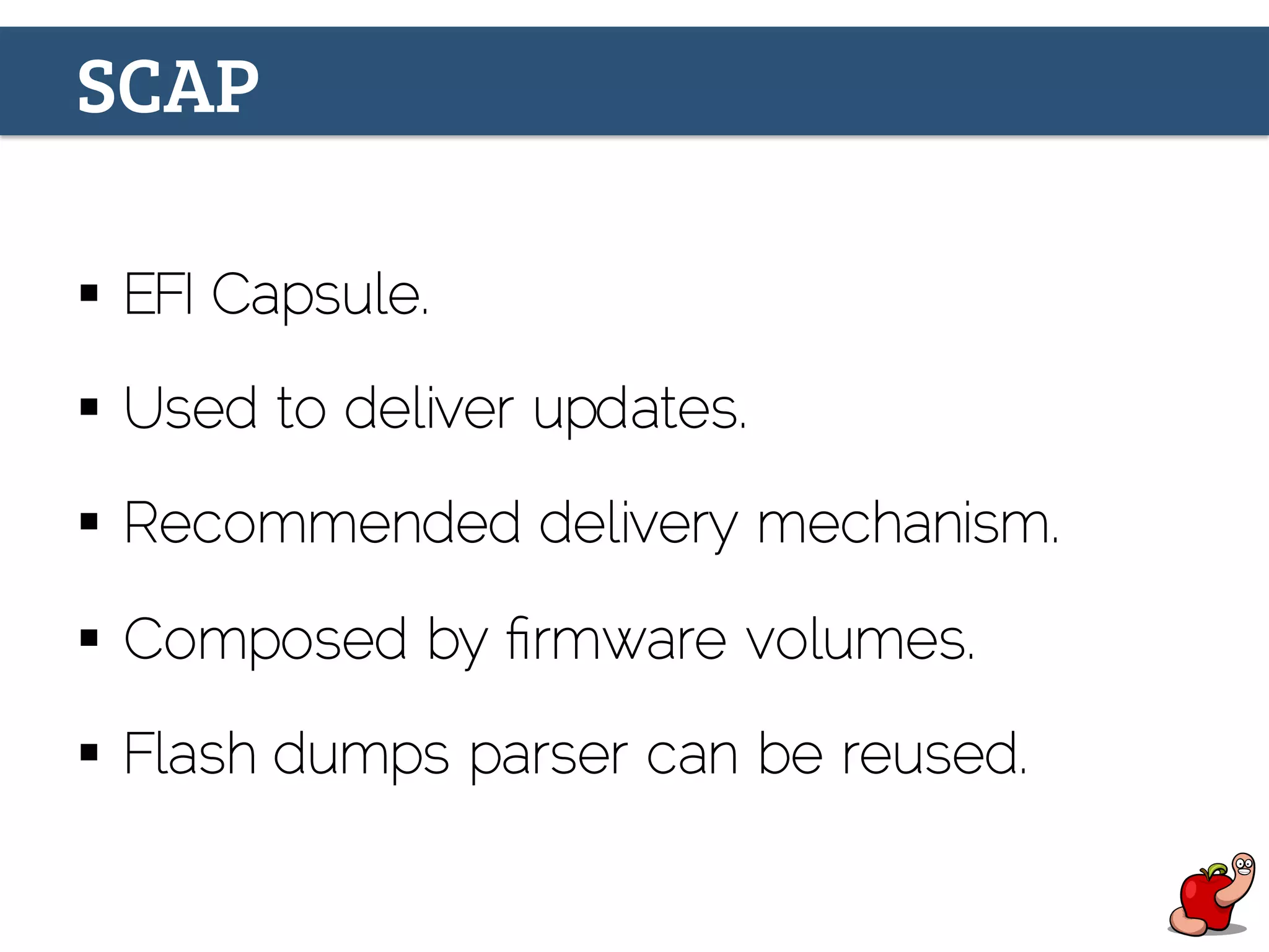 SCAP
§  EFI Capsule.
§  Used to deliver updates.
§  Recommended delivery mechanism.
§  Composed by ﬁrmware volumes.
§  Flash dumps parser can be reused.
 