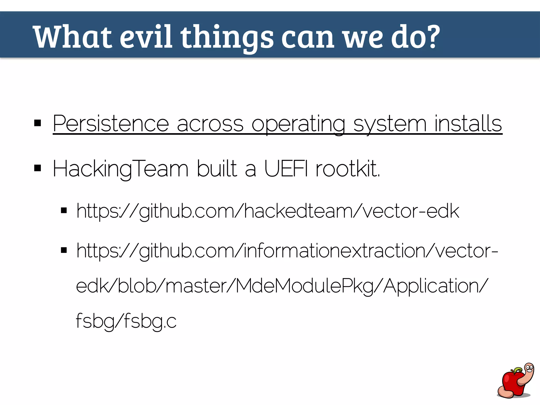 What evil things can we do?
§  Persistence across operating system installs
§  HackingTeam built a UEFI rootkit.
§  https://github.com/hackedteam/vector-edk
§  https://github.com/informationextraction/vector-
edk/blob/master/MdeModulePkg/Application/
fsbg/fsbg.c
 
