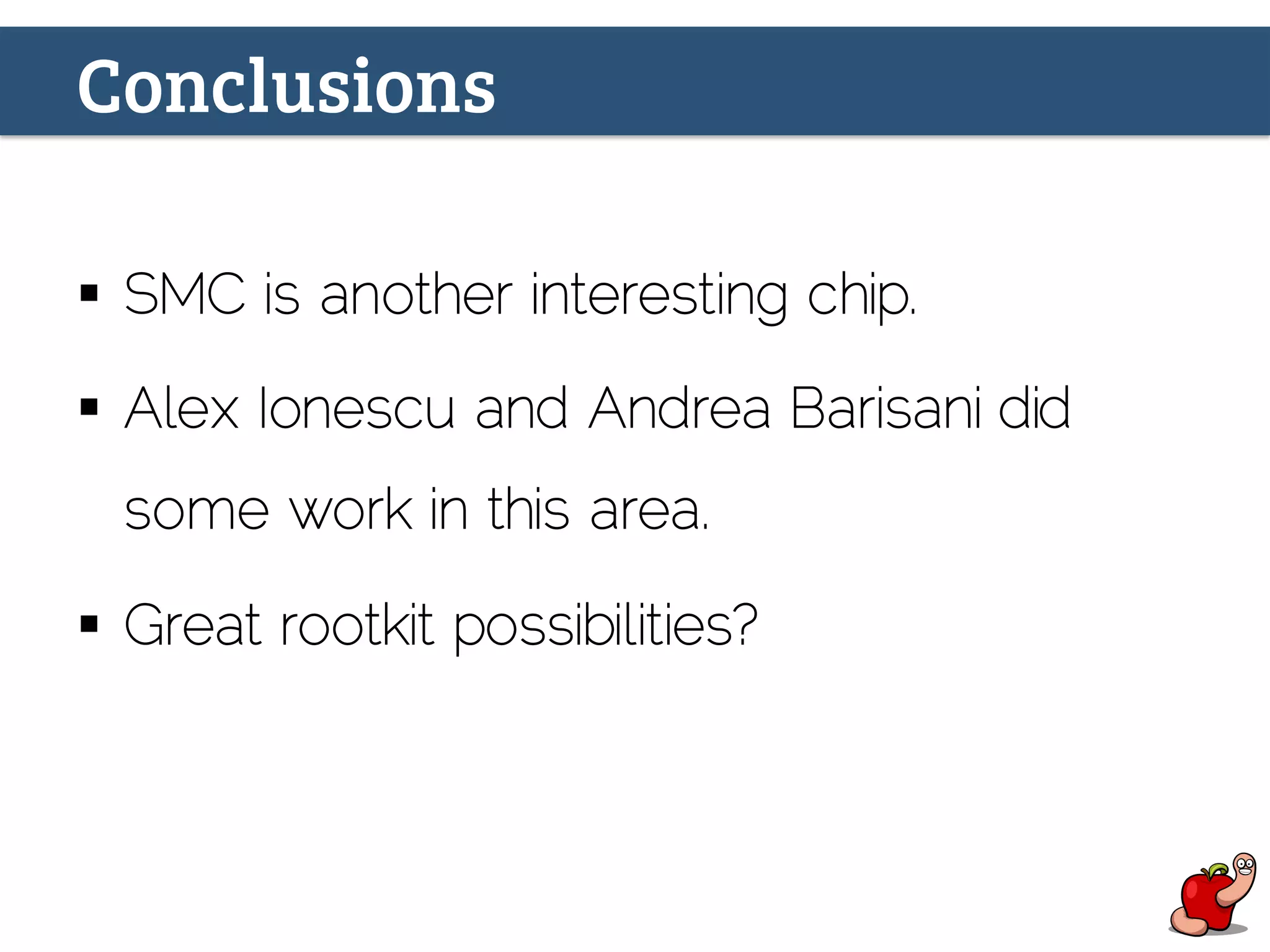 Conclusions
§  SMC is another interesting chip.
§  Alex Ionescu and Andrea Barisani did
some work in this area.
§  Great rootkit possibilities?
 