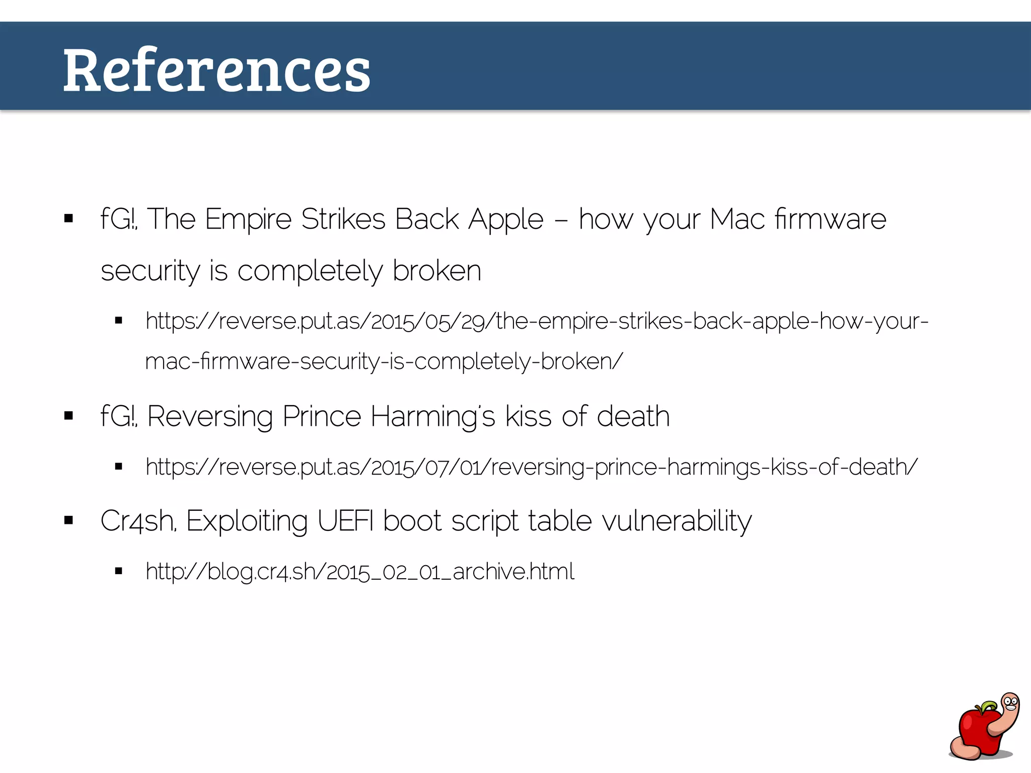 References
§  fG!, The Empire Strikes Back Apple – how your Mac ﬁrmware
security is completely broken
§  https://reverse.put.as/2015/05/29/the-empire-strikes-back-apple-how-your-
mac-ﬁrmware-security-is-completely-broken/
§  fG!, Reversing Prince Harming’s kiss of death
§  https://reverse.put.as/2015/07/01/reversing-prince-harmings-kiss-of-death/
§  Cr4sh, Exploiting UEFI boot script table vulnerability
§  http://blog.cr4.sh/2015_02_01_archive.html
 