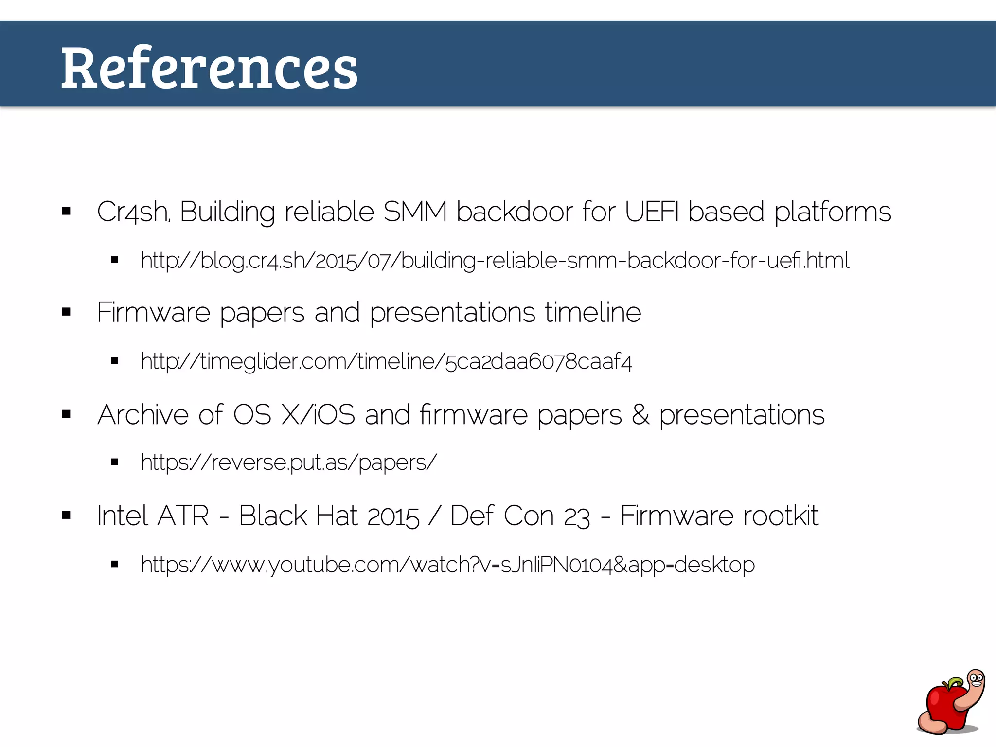 References
§  Cr4sh, Building reliable SMM backdoor for UEFI based platforms
§  http://blog.cr4.sh/2015/07/building-reliable-smm-backdoor-for-ueﬁ.html
§  Firmware papers and presentations timeline
§  http://timeglider.com/timeline/5ca2daa6078caaf4
§  Archive of OS X/iOS and ﬁrmware papers & presentations
§  https://reverse.put.as/papers/
§  ‪Intel ATR - Black Hat 2015 / Def Con 23 - Firmware rootkit‬
§  ‬https://www.youtube.com/watch?v=sJnIiPN0104&app=desktop
 