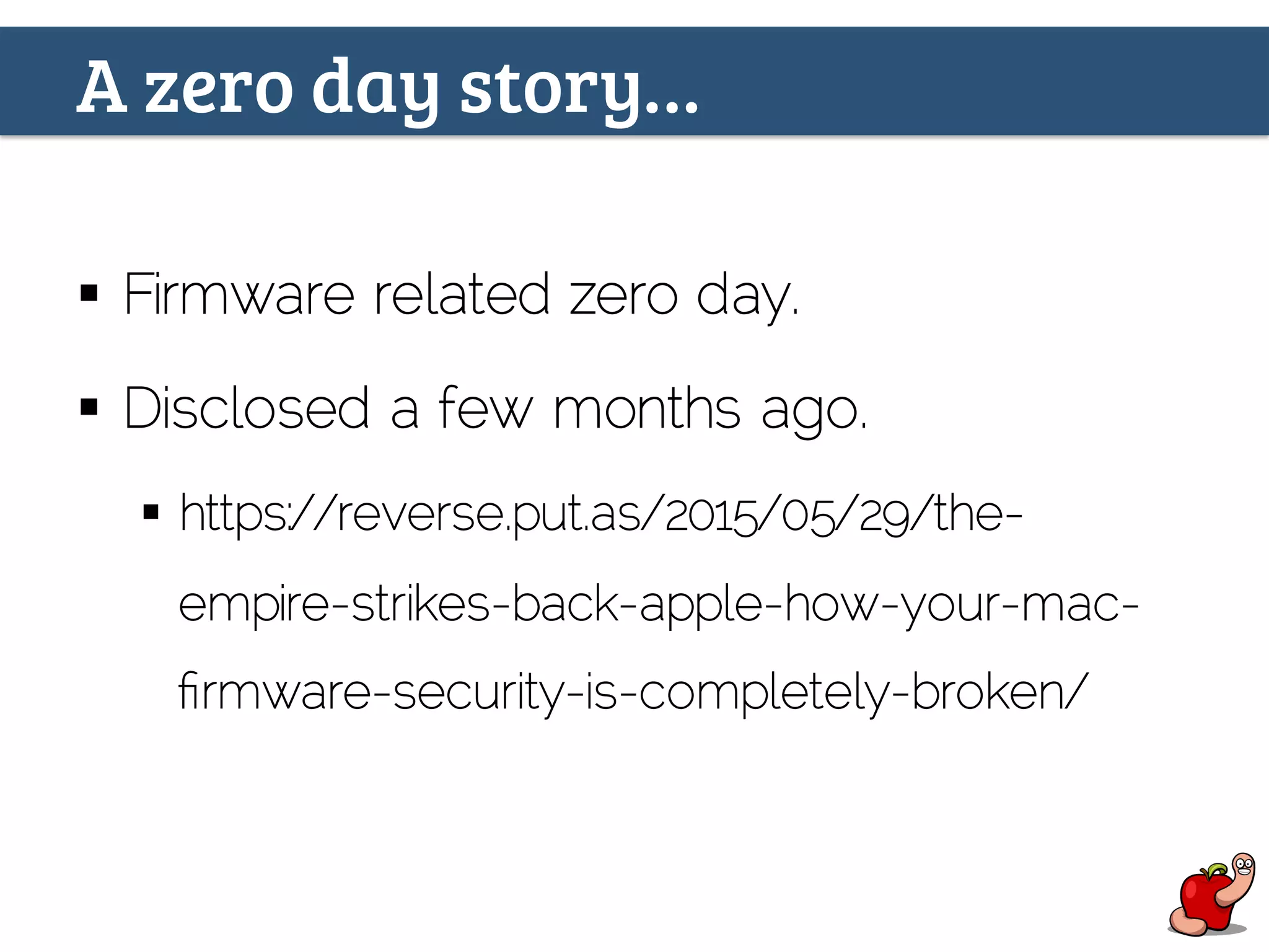 A zero day story…
§  Firmware related zero day.
§  Disclosed a few months ago.
§  https://reverse.put.as/2015/05/29/the-
empire-strikes-back-apple-how-your-mac-
ﬁrmware-security-is-completely-broken/
 