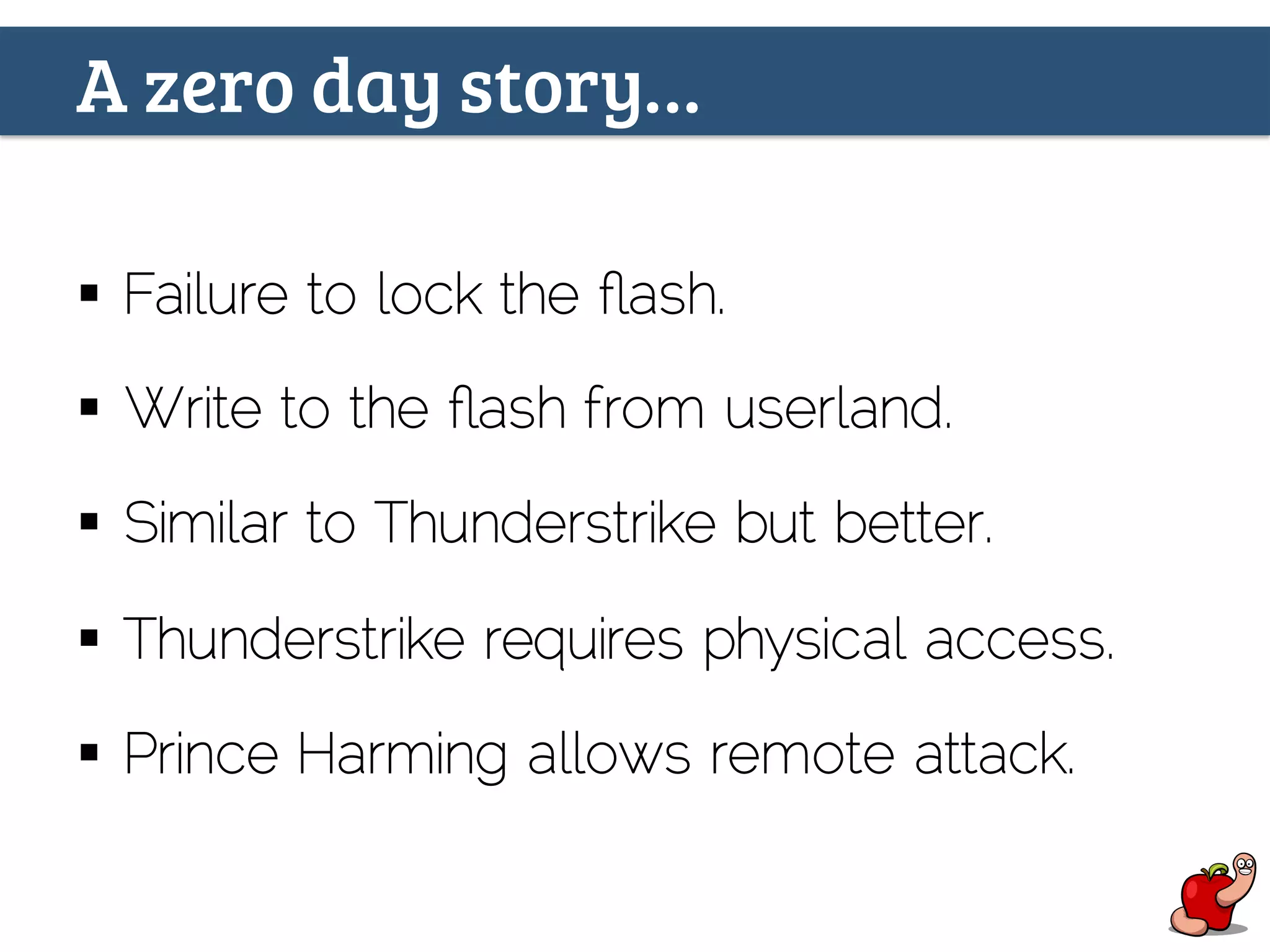 A zero day story…
§  Failure to lock the ﬂash.
§  Write to the ﬂash from userland.
§  Similar to Thunderstrike but better.
§  Thunderstrike requires physical access.
§  Prince Harming allows remote attack.
 