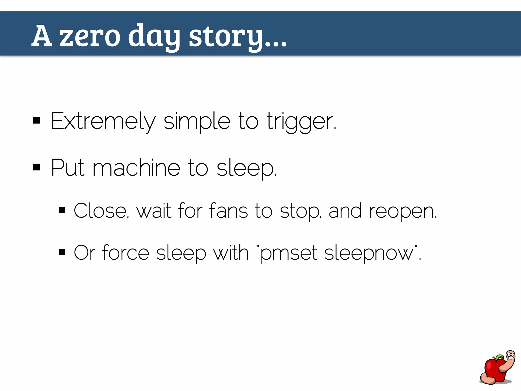A zero day story…
§  Extremely simple to trigger.
§  Put machine to sleep.
§  Close, wait for fans to stop, and reopen.
§  Or force sleep with “pmset sleepnow”.
 
