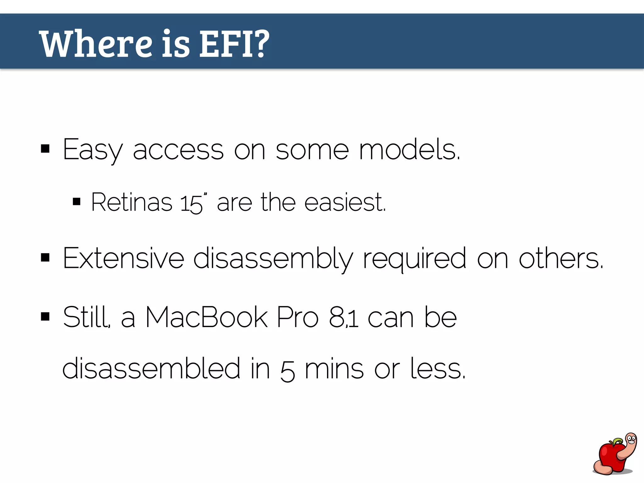 Where is EFI?
§  Easy access on some models.
§  Retinas 15” are the easiest.
§  Extensive disassembly required on others.
§  Still, a MacBook Pro 8,1 can be
disassembled in 5 mins or less.
 