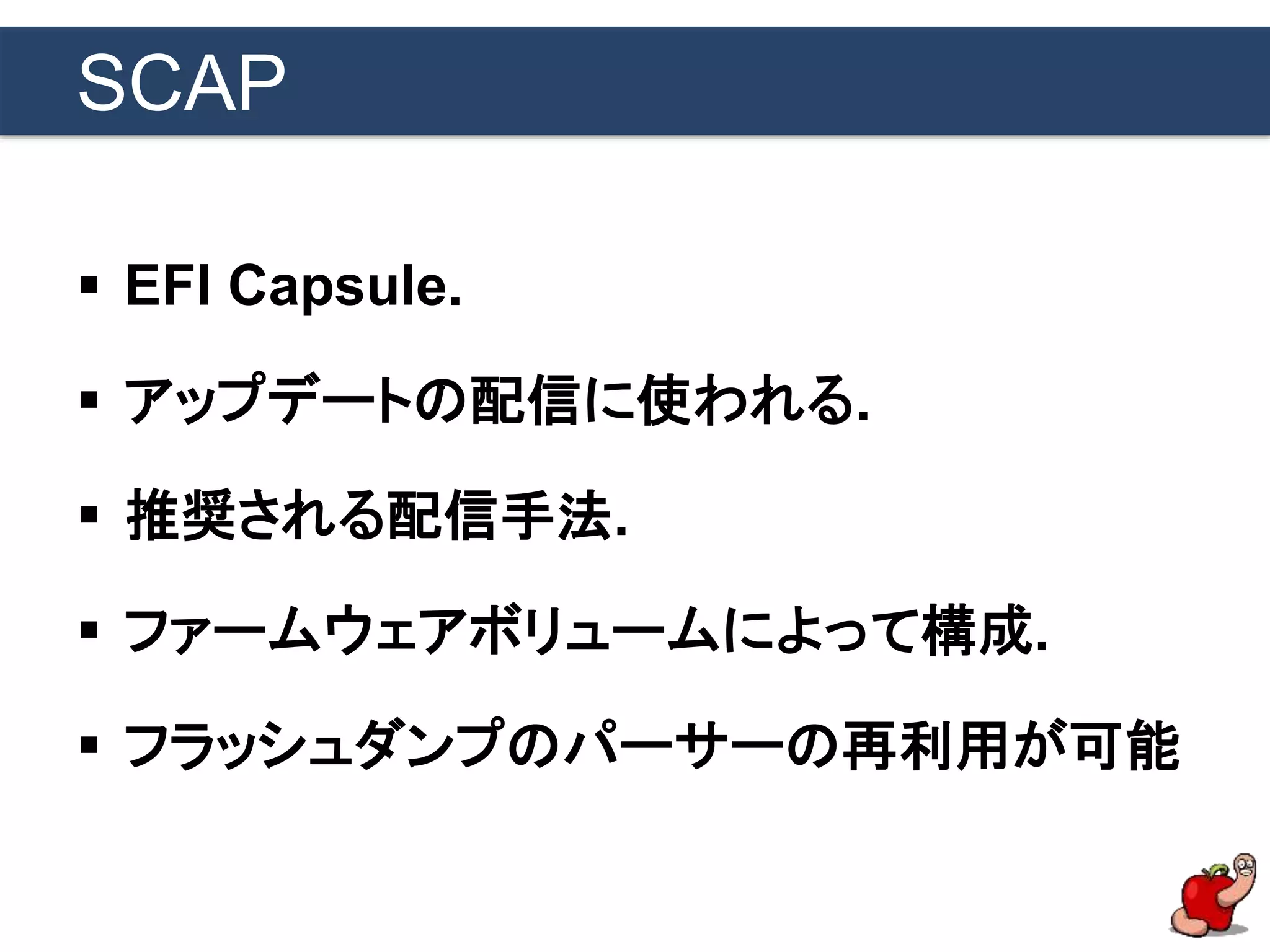 SCAP
 EFI Capsule.
 アップデートの配信に使われる.
 推奨される配信手法.
 ファームウェアボリュームによって構成.
 フラッシュダンプのパーサーの再利用が可能
 