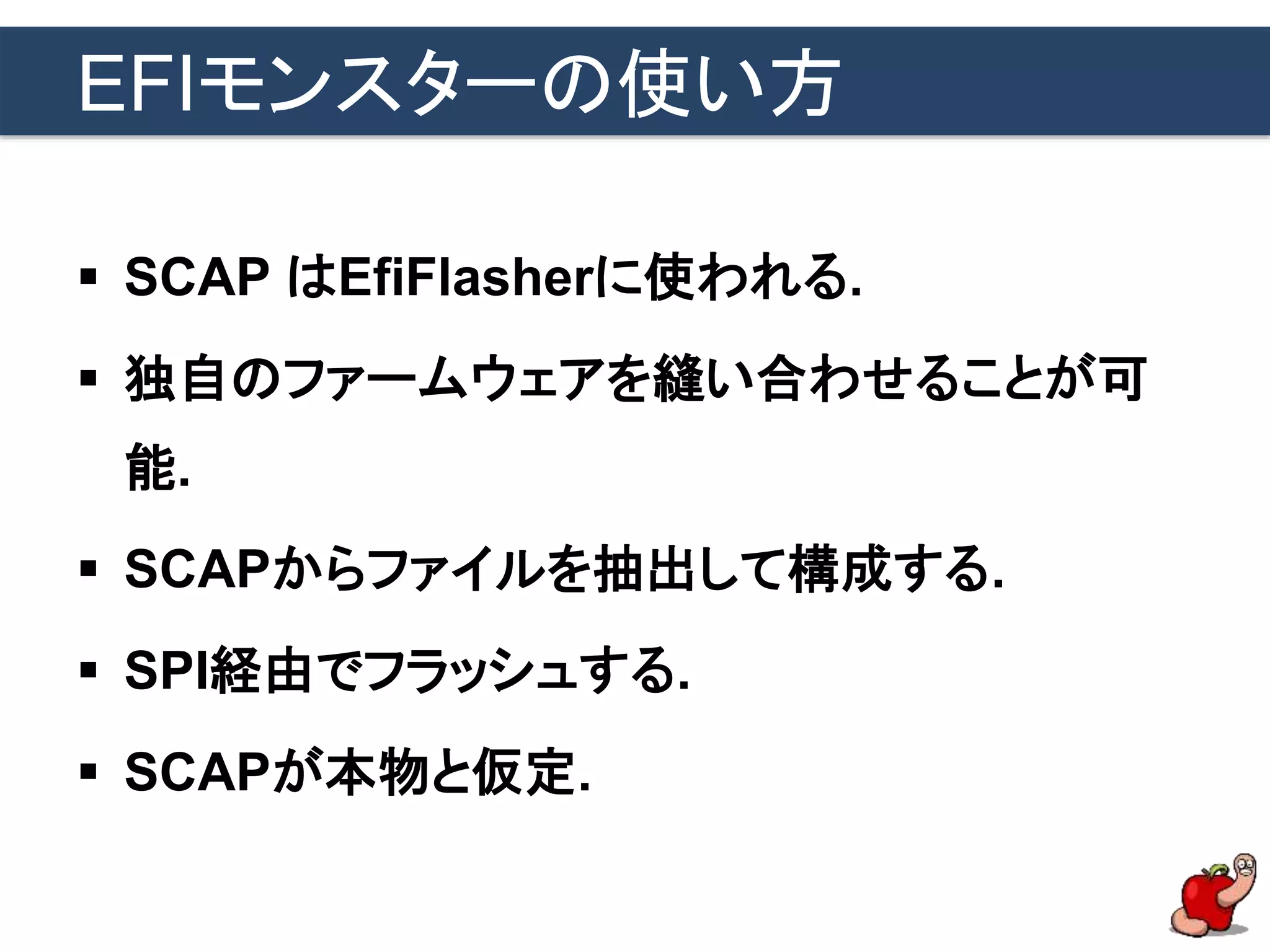 EFIモンスターの使い方
 SCAP はEfiFlasherに使われる.
 独自のファームウェアを縫い合わせることが可
能.
 SCAPからファイルを抽出して構成する.
 SPI経由でフラッシュする.
 SCAPが本物と仮定.
 