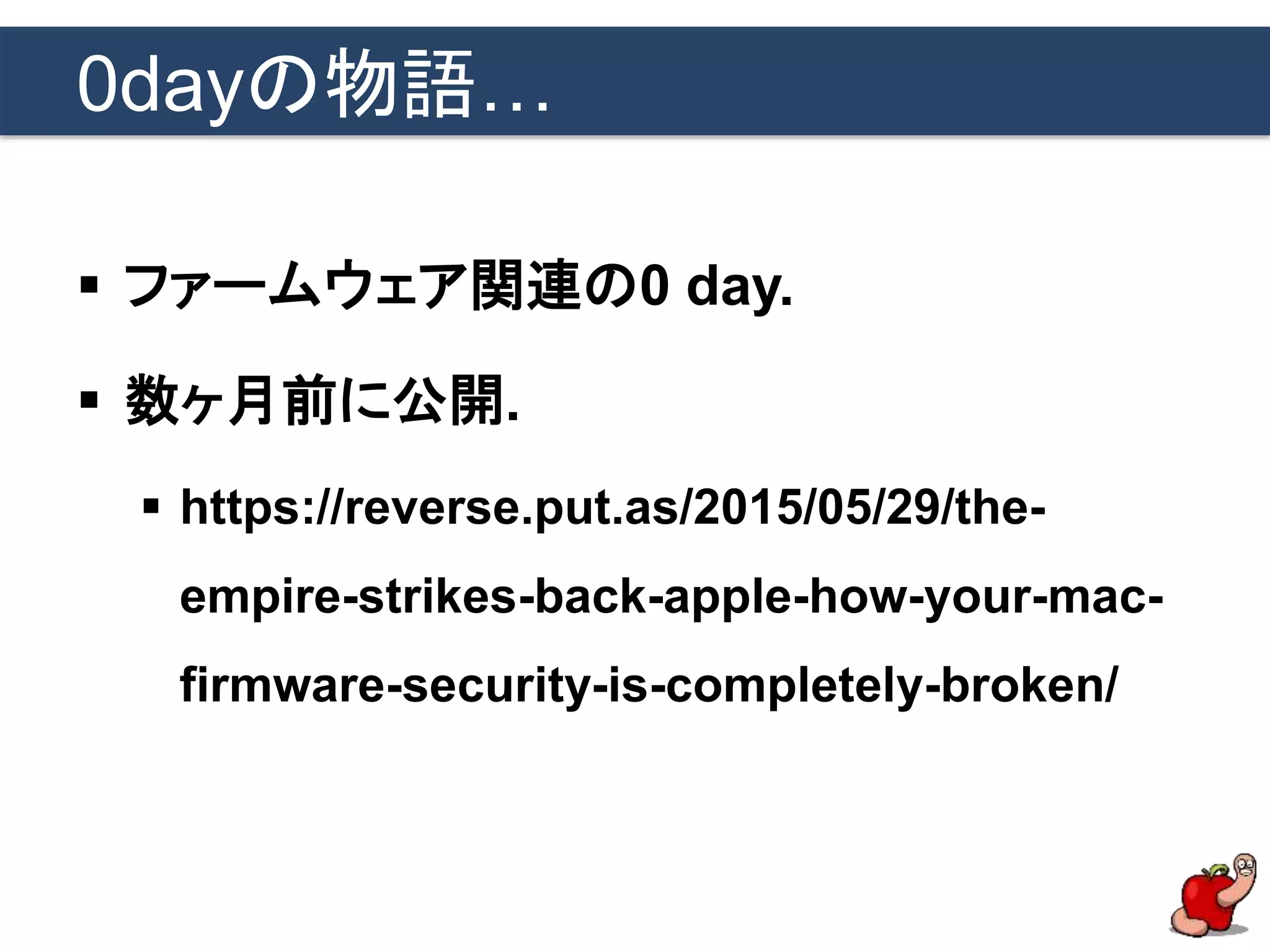 0dayの物語…
 ファームウェア関連の0 day.
 数ヶ月前に公開.
 https://reverse.put.as/2015/05/29/the-
empire-strikes-back-apple-how-your-mac-
firmware-security-is-completely-broken/
 
