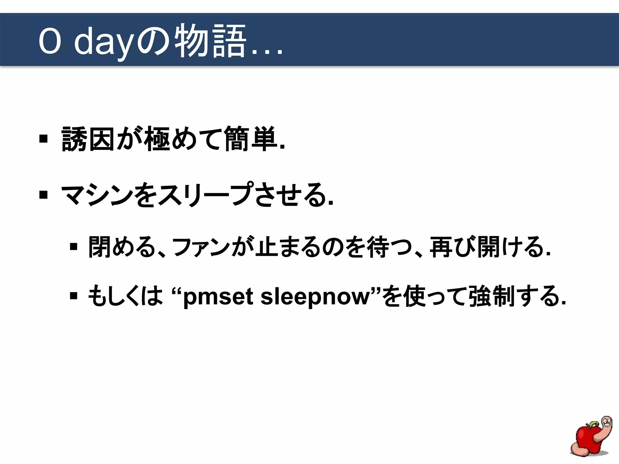 ０ dayの物語…
 誘因が極めて簡単.
 マシンをスリープさせる.
 閉める、ファンが止まるのを待つ、再び開ける.
 もしくは “pmset sleepnow”を使って強制する.
 