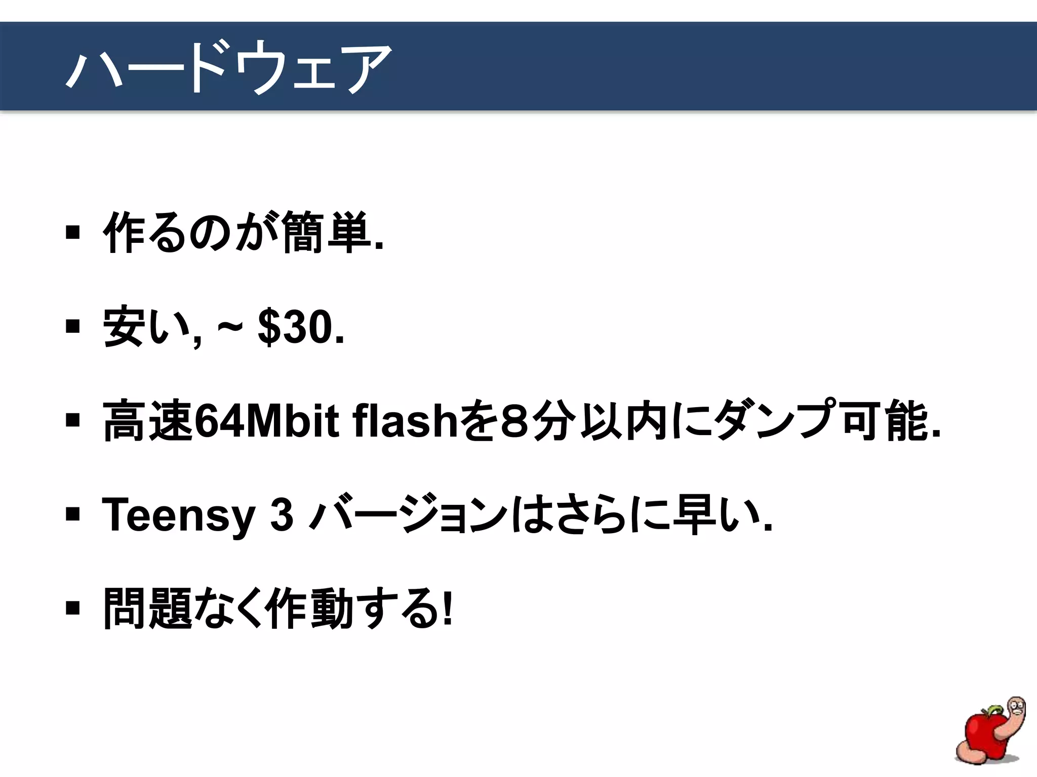 ハードウェア
 作るのが簡単.
 安い, ~ $30.
 高速64Mbit flashを８分以内にダンプ可能.
 Teensy 3 バージョンはさらに早い.
 問題なく作動する!
 
