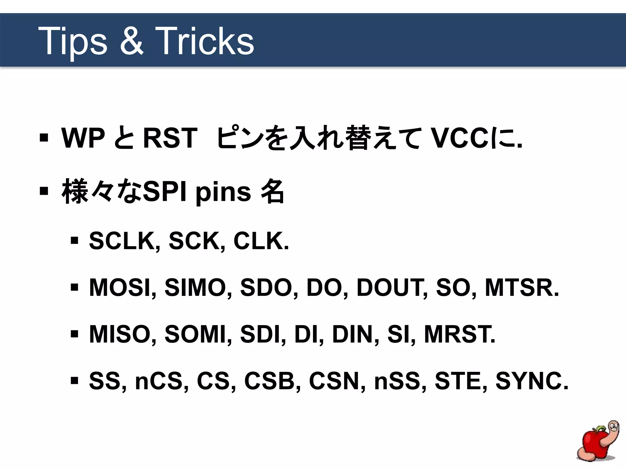 Tips & Tricks
 WP と RST ピンを入れ替えて VCCに.
 様々なSPI pins 名
 SCLK, SCK, CLK.
 MOSI, SIMO, SDO, DO, DOUT, SO, MTSR.
 MISO, SOMI, SDI, DI, DIN, SI, MRST.
 SS, nCS, CS, CSB, CSN, nSS, STE, SYNC.
 