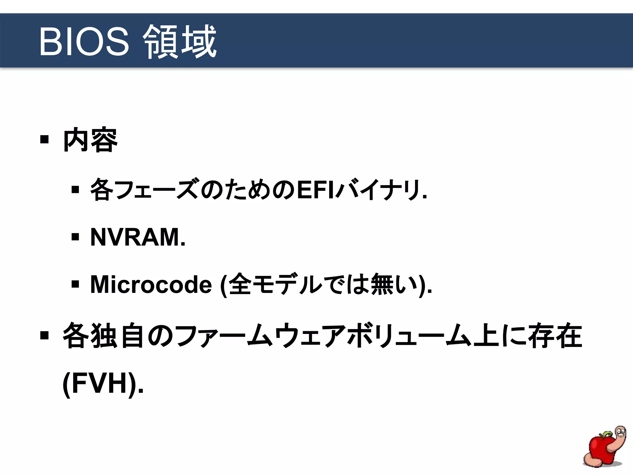 BIOS 領域
 内容
 各フェーズのためのEFIバイナリ.
 NVRAM.
 Microcode (全モデルでは無い).
 各独自のファームウェアボリューム上に存在
(FVH).
 