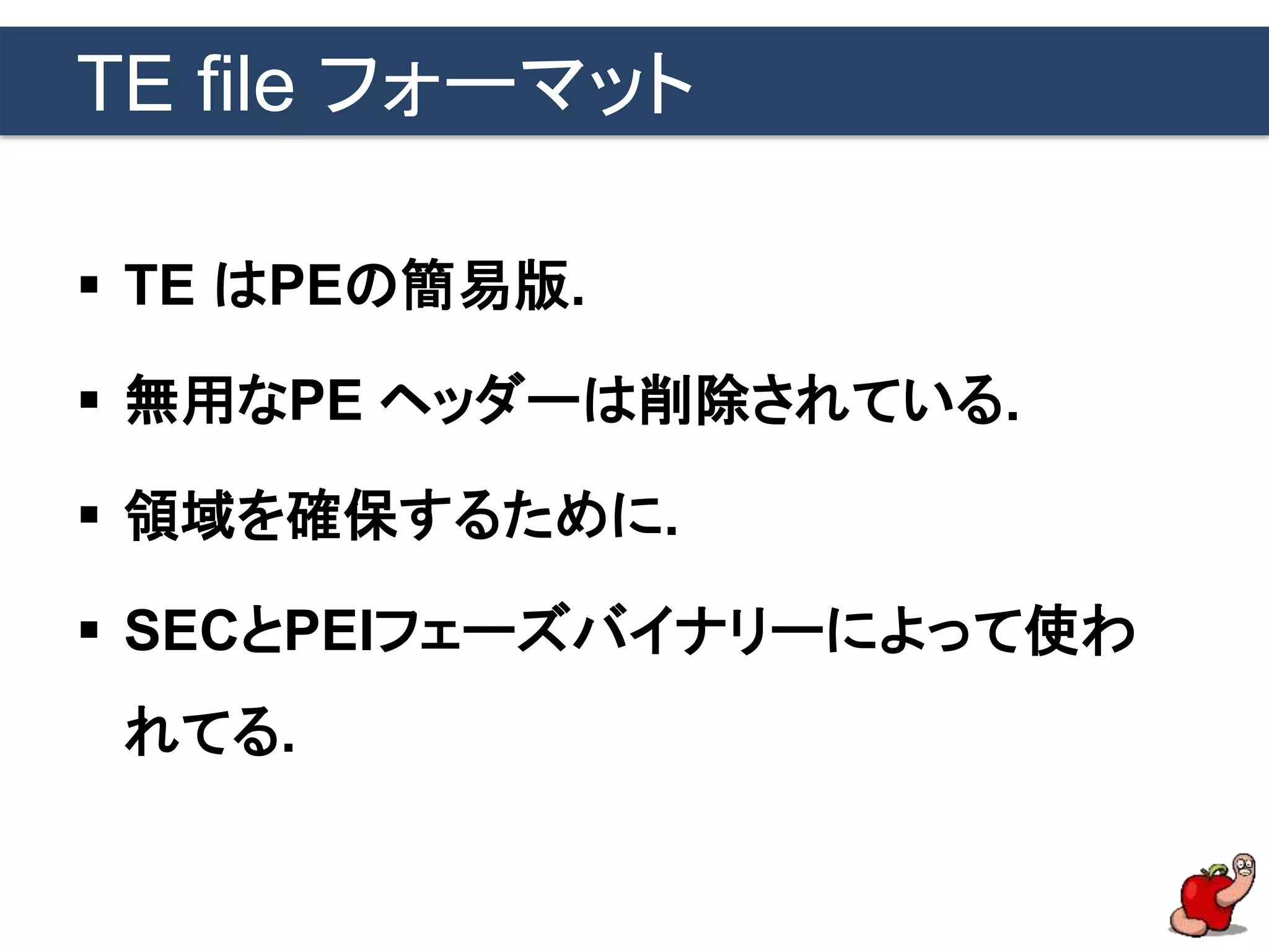 TE file フォーマット
 TE はPEの簡易版.
 無用なPE ヘッダーは削除されている.
 領域を確保するために.
 SECとPEIフェーズバイナリーによって使わ
れてる.
 