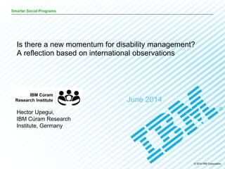 © 2014 IBM Corporation
Smarter Social Programs
June 2014
Is there a new momentum for disability management?
A reflection based on international observations
Hector Upegui,
IBM Cúram Research
Institute, Germany
 