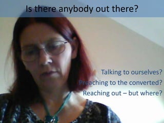 Is there anybody out there?

Talking to ourselves?
Preaching to the converted?
Reaching out – but where?

 