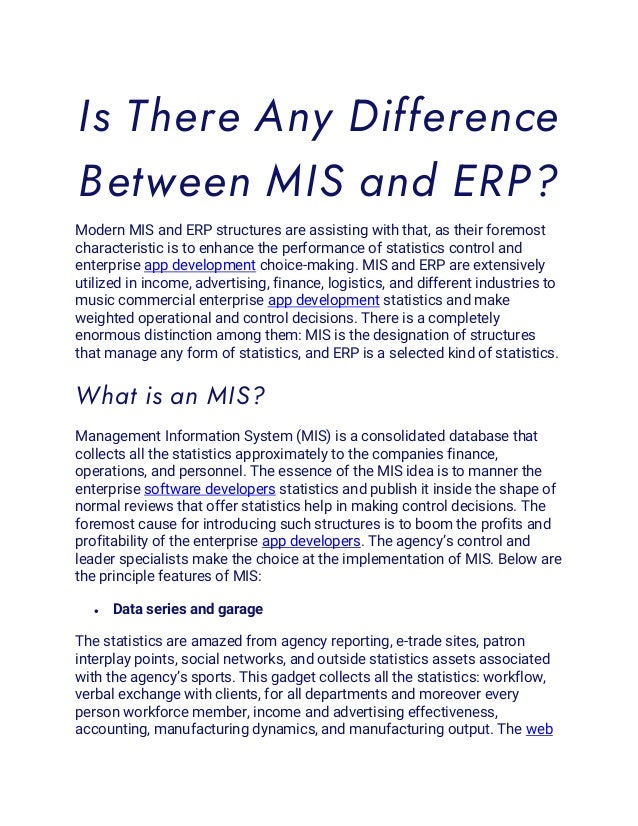 Is There Any Difference
Between MIS and ERP?
Modern MIS and ERP structures are assisting with that, as their foremost
characteristic is to enhance the performance of statistics control and
enterprise app development choice-making. MIS and ERP are extensively
utilized in income, advertising, finance, logistics, and different industries to
music commercial enterprise app development statistics and make
weighted operational and control decisions. There is a completely
enormous distinction among them: MIS is the designation of structures
that manage any form of statistics, and ERP is a selected kind of statistics.
What is an MIS?
Management Information System (MIS) is a consolidated database that
collects all the statistics approximately to the companies finance,
operations, and personnel. The essence of the MIS idea is to manner the
enterprise software developers statistics and publish it inside the shape of
normal reviews that offer statistics help in making control decisions. The
foremost cause for introducing such structures is to boom the profits and
profitability of the enterprise app developers. The agency’s control and
leader specialists make the choice at the implementation of MIS. Below are
the principle features of MIS:
• Data series and garage
The statistics are amazed from agency reporting, e-trade sites, patron
interplay points, social networks, and outside statistics assets associated
with the agency’s sports. This gadget collects all the statistics: workflow,
verbal exchange with clients, for all departments and moreover every
person workforce member, income and advertising effectiveness,
accounting, manufacturing dynamics, and manufacturing output. The web
 