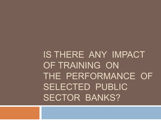 IS THERE ANY IMPACT
OF TRAINING ON
THE PERFORMANCE OF
SELECTED PUBLIC
SECTOR BANKS?
 