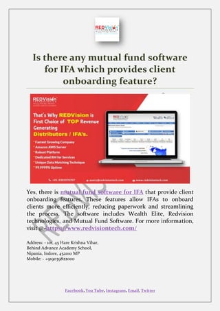 Facebook, You Tube, Instagram, Email, Twitter
Is there any mutual fund software
for IFA which provides client
onboarding feature?
Yes, there is mutual fund software for IFA that provide client
onboarding features. These features allow IFAs to onboard
clients more efficiently, reducing paperwork and streamlining
the process. The software includes Wealth Elite, Redvision
technologies, and Mutual Fund Software. For more information,
visit @-https://www.redvisiontech.com/
Address: - 101, 45 Hare Krishna Vihar,
Behind Advance Academy School,
Nipania, Indore, 452010 MP
Mobile: - +919039822000
 