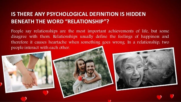 IS THERE ANY PSYCHOLOGICAL DEFINITION IS HIDDEN
BENEATH THE WORD “RELATIONSHIP”?
People say relationships are the most important achievements of life, but some
disagree with them. Relationships usually define the feelings of happiness and
therefore it causes heartache when something goes wrong. In a relationship, two
people interact with each other.
 