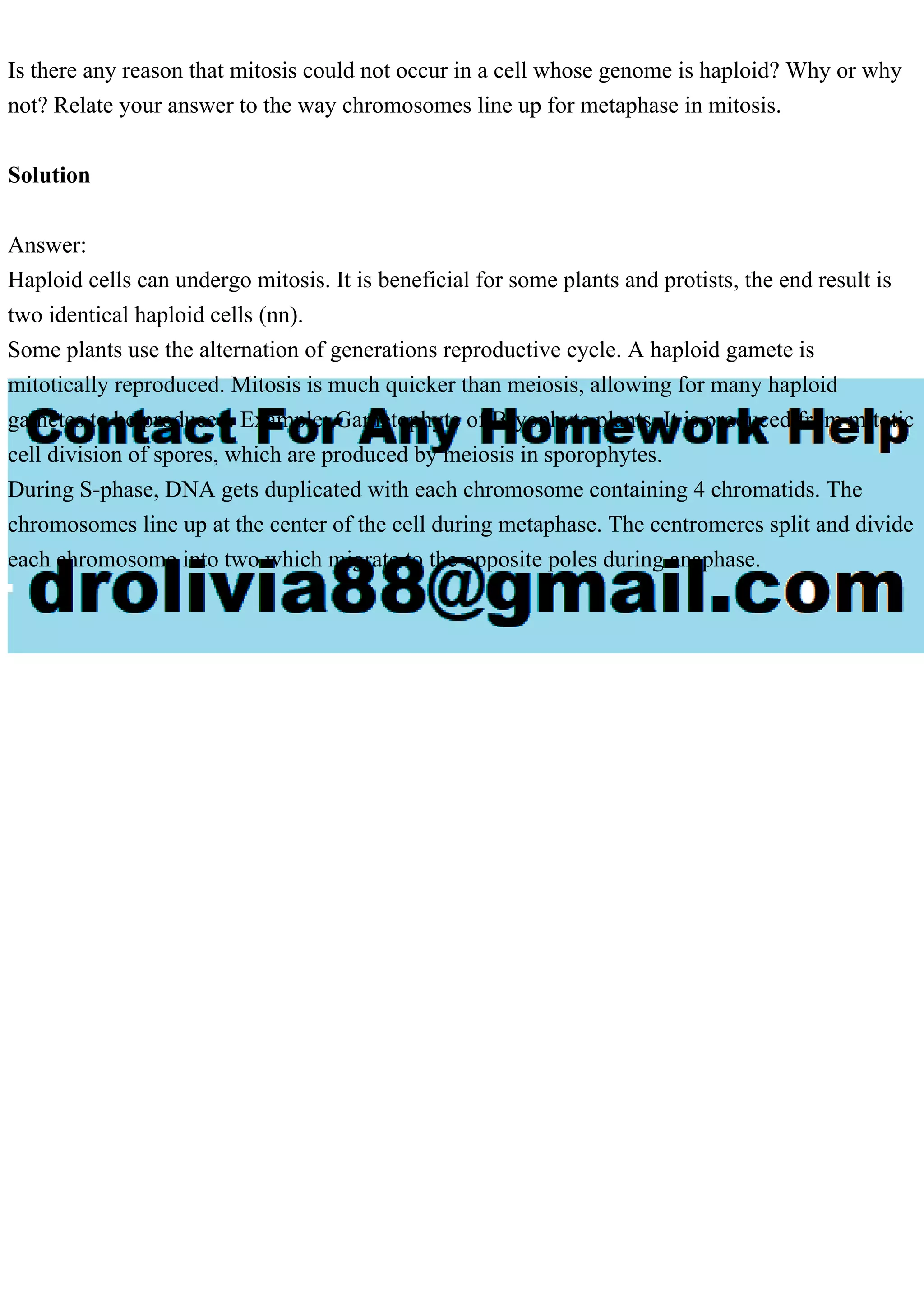 Is there any reason that mitosis could not occur in a cell whose genome is haploid? Why or why
not? Relate your answer to the way chromosomes line up for metaphase in mitosis.
Solution
Answer:
Haploid cells can undergo mitosis. It is beneficial for some plants and protists, the end result is
two identical haploid cells (nn).
Some plants use the alternation of generations reproductive cycle. A haploid gamete is
mitotically reproduced. Mitosis is much quicker than meiosis, allowing for many haploid
gametes to be produced. Example: Gametophyte of Bryophyte plants. It is produced from mitotic
cell division of spores, which are produced by meiosis in sporophytes.
During S-phase, DNA gets duplicated with each chromosome containing 4 chromatids. The
chromosomes line up at the center of the cell during metaphase. The centromeres split and divide
each chromosome into two which migrate to the opposite poles during anaphase.