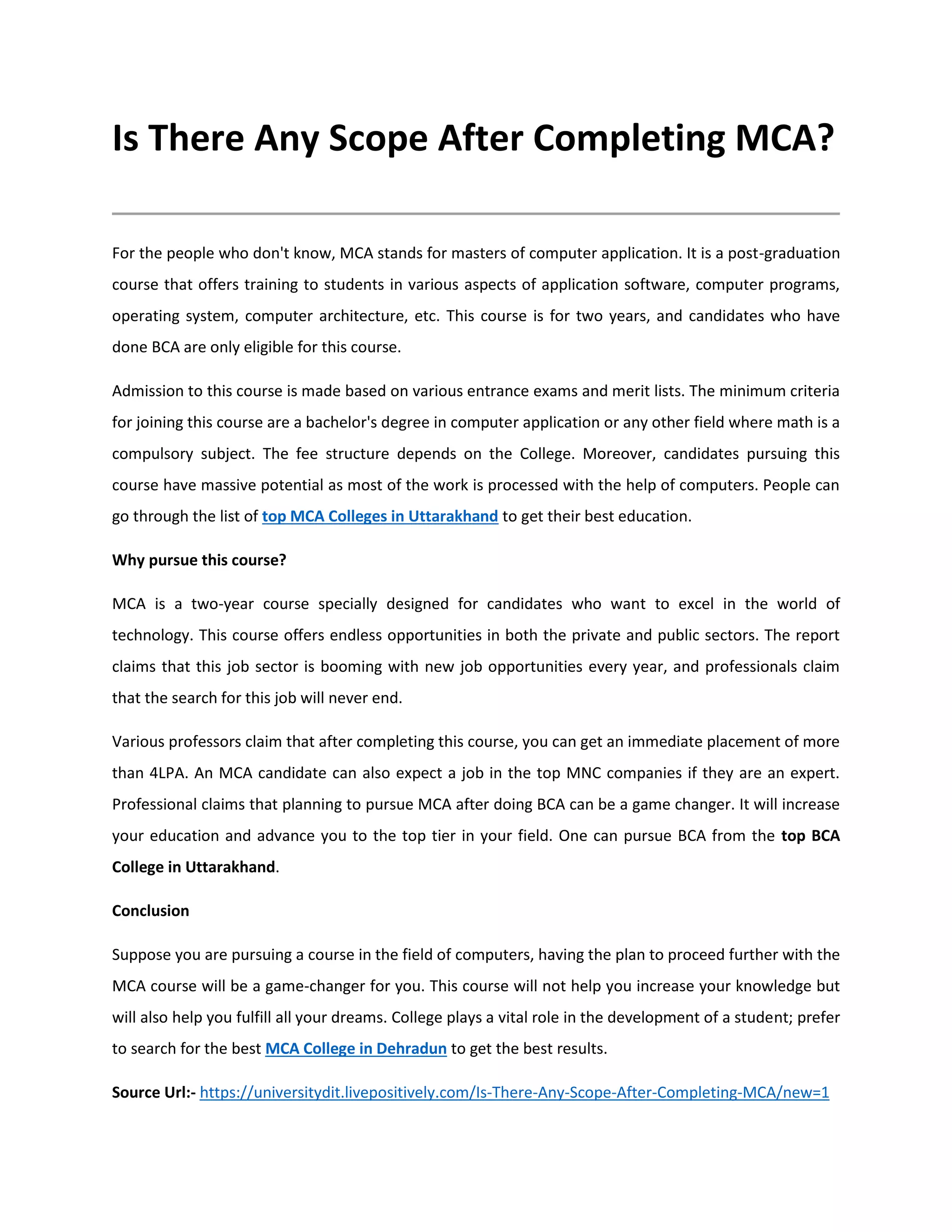 Is There Any Scope After Completing MCA?
For the people who don't know, MCA stands for masters of computer application. It is a post-graduation
course that offers training to students in various aspects of application software, computer programs,
operating system, computer architecture, etc. This course is for two years, and candidates who have
done BCA are only eligible for this course.
Admission to this course is made based on various entrance exams and merit lists. The minimum criteria
for joining this course are a bachelor's degree in computer application or any other field where math is a
compulsory subject. The fee structure depends on the College. Moreover, candidates pursuing this
course have massive potential as most of the work is processed with the help of computers. People can
go through the list of top MCA Colleges in Uttarakhand to get their best education.
Why pursue this course?
MCA is a two-year course specially designed for candidates who want to excel in the world of
technology. This course offers endless opportunities in both the private and public sectors. The report
claims that this job sector is booming with new job opportunities every year, and professionals claim
that the search for this job will never end.
Various professors claim that after completing this course, you can get an immediate placement of more
than 4LPA. An MCA candidate can also expect a job in the top MNC companies if they are an expert.
Professional claims that planning to pursue MCA after doing BCA can be a game changer. It will increase
your education and advance you to the top tier in your field. One can pursue BCA from the top BCA
College in Uttarakhand.
Conclusion
Suppose you are pursuing a course in the field of computers, having the plan to proceed further with the
MCA course will be a game-changer for you. This course will not help you increase your knowledge but
will also help you fulfill all your dreams. College plays a vital role in the development of a student; prefer
to search for the best MCA College in Dehradun to get the best results.
Source Url:- https://universitydit.livepositively.com/Is-There-Any-Scope-After-Completing-MCA/new=1
 