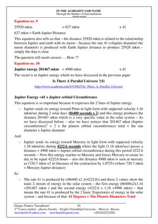 IN THE ALMIGHTY GOD NAME
Through the Mother of God mediation
I do this research
Gerges Francis Tawadrous/
2nd
Course student – physics Faculty – People's Friendship University – Moscow –Russia..
mrwaheid1@yahoo.com mrwaheid@gmail.com +201022532292
10
Equation no. 9
25920 mkm = 627 mkm x 41
627 mkm = Earth Jupiter Distance
This equation also tells us that – the distance 25920 mkm is related to the relationship
between Jupiter and earth with its moon – because the rate 41 (=Jupiter diameter/ the
moon diameter) is produced with Earth Jupiter distance to produce 25920 mkm –
simply the data is clear
The question still needs answer … How ??
Equation no. 10
Jupiter energy 201467 mkm = 4900 mkm x 41
The secret is in Jupiter energy which we have discussed in the previous paper
Is There A Parallel Universe ?(I)
https://www.academia.edu/43150627/Is_There_A_Parallel_Universe
Jupiter Energy =41 x Jupiter orbital Circumference
This equation is so important because it expresses the 2 lines of Jupiter energy
- Jupiter sends its energy toward Pluto in light form with supposed velocity 1.16
mkm/sec during 2 solar days (86400 seconds x 2) and this energy produces the
distance 201467 mkm which is a very specific value in the solar system – As
we have discussed before – also we have notices that 201467 mkm (Jupiter
circumference)2
= 2 x the planets orbital circumferences total = the sun
diameter x Jupiter diameter
And
- Jupiter sends its energy toward Mercury in light form with supposed velocity
1.16 mkm/sec during 4222.6 seconds where the light (1.16 mkm/sec) passes a
distance = 4900 mkm = Jupiter orbital circumference during this period 4222.6
seconds – Now this energy reaches to Mercury and forces Mercury to create its
day to be equal 4222.6 hours – also the distance 4900 mkm is seen at mercury
as (720.7 mkm x2 π) (because of the contraction by 1.0725) (where 720.7 mkm
= Mercury Jupiter distance)
So
- The rate 41 is produced by ((86400 x2 )/(4222.6)) and these 2 values show the
main 2 stream of energy in the solar system – the first energy (86400x2x1.16
=201467 mkm ) and the second energy (4222.6 x 1.16 =4900 mkm) – that
means the rate 41 is produced by the 2 basic Trajectories of energy in the solar
system – and because of that 41 Degrees = The Planets Diameters Total
 