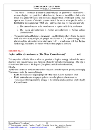 IN THE ALMIGHTY GOD NAME
Through the Mother of God mediation
I do this research
Gerges Francis Tawadrous/
2nd
Course student – physics Faculty – People's Friendship University – Moscow –Russia..
mrwaheid1@yahoo.com mrwaheid@gmail.com +201022532292
11
- That means – the moon diameter is created based on geometrical calculations –
means – Jupiter energy defined what diameter the moon should have before the
moon was created because the moon is a required for specific job in the solar
system and because of that the system created the moon with specific value -
for that the moon diameter =3475 km – and based on that we may explain why
o The moon diameter x the sun diameter = Jupiter orbital circumference
o The moon circumference x Jupiter circumference = Jupiter orbital
circumference
- The controller hand behind is the energy – and for that we have found the moon
orbit distance from perigee to apogee has an area = 0.5 Jupiter energy = the
planets orbital circumferences total (error 3%) – which may tell that Jupiter
sent energy reached to the moon orbit and that explains the data
Equation no. 11
Jupiter orbital circumference = (The Moon Circumference)2
x 41
This equation tells the idea as clear as possible – Jupiter energy defined the moon
diameter and circumference as a function of Jupiter orbital circumference – the rate is
41 which will be seen as 41 degrees (the planet orbital inclinations total)
Clearly
Jupiter and the moon motions interaction effect on the solar system greatly and deeply
That may explain the moon orbit data
- Earth moon distance at perigee point = the outer planets diameters total
- Earth moon distance at apogee point = the solar planets diameters total
- The distance from perigee to apogee = the inner planets diameter total = Earth
Circumference
 