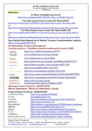 IN THE ALMIGHTY GOD NAME
Through the Mother of God mediation
I do this research
Gerges Francis Tawadrous/
2nd
Course student – physics Faculty – People's Friendship University – Moscow –Russia..
mrwaheid1@yahoo.com mrwaheid@gmail.com +201022532292
12
References
Is There A Parallel Universe (I)
https://www.academia.edu/43150627/Is_There_A_Parallel_Universe
"Can The Gravity Forces Create The Moon Orbit?"
https://www.academia.edu/43133509/Can_The_Gravity_Forces_Create_The_Moon_Orbit
or
https://www.slideshare.net/Gergesfrancis/can-the-gravity-forces-create-the-moon-orbit
Can The Gravity Forces Create The Moon Orbit? (II)
https://www.academia.edu/43140027/Can_The_Gravity_Forces_Create_The_Moon_Orbit_II_
or
https://www.slideshare.net/Gergesfrancis/can-the-gravity-forces-create-the-moon-orbit-ii
Does Particle Data Depend on Its Motion? (Lorentz Transformations Analysis)
https://vixra.org/abs/1912.0134
Dr. Budochkina, Svetlana Aleksandrovna
Associate professor - Candidate of physico-mathematical sciences (2005)
http://www.mathnet.ru/eng/person22119
List of publications on Google Scholar
List of publications on ZentralBlatt
https://mathscinet.ams.org/mathscinet/MRAuthorID/757317
http://elibrary.ru/author_items.asp?spin=6087-3245
http://orcid.org/0000-0003-3447-0425
http://www.researcherid.com/rid/G-7453-2014
http://www.scopus.com/authid/detail.url?authorId=6507007003
https://www.researchgate.net/profile/Svetlana_Budochkina
Full list of
publications:
http://web-local.rudn.ru/web-
local/prep/rj/index.php?id=2944&p=15209
Mr.Gerges Francis Tawdrous +201022532292
Physics Department- Physics & Mathematics Faculty
Gerges Francis Tawdrous +201022532292
Curriculum Vitae http://vixra.org/abs/1902.0044
E-mail mrwaheid@gmail.com
Linkedln https://eg.linkedin.com/in/gerges-francis-86a351a1
Facebook https://www.facebook.com
Researcherid https://publons.com/researcher/3510834/gerges-tawadrous/
ORCID https://orcid.org/0000-0002-1041-7147
Quora https://www.quora.com/profile/Gerges-F-Tawdrous
Google https://scholar.google.com/citations?user=2Y4ZdTUAAAAJ&hl=en
Academia https://rudn.academia.edu/GergesTawadrous
List of publications http://vixra.org/author/gerges_francis_tawdrous
 
