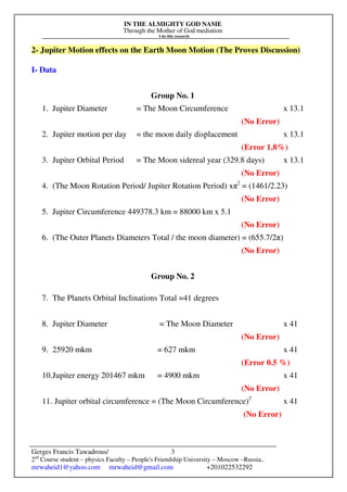 IN THE ALMIGHTY GOD NAME
Through the Mother of God mediation
I do this research
Gerges Francis Tawadrous/
2nd
Course student – physics Faculty – People's Friendship University – Moscow –Russia..
mrwaheid1@yahoo.com mrwaheid@gmail.com +201022532292
3
2- Jupiter Motion effects on the Earth Moon Motion (The Proves Discussion)
I- Data
Group No. 1
1. Jupiter Diameter = The Moon Circumference x 13.1
(No Error)
2. Jupiter motion per day = the moon daily displacement x 13.1
(Error 1.8%)
3. Jupiter Orbital Period = The Moon sidereal year (329.8 days) x 13.1
(No Error)
4. (The Moon Rotation Period/ Jupiter Rotation Period) xπ2
= (1461/2.23)
(No Error)
5. Jupiter Circumference 449378.3 km = 88000 km x 5.1
(No Error)
6. (The Outer Planets Diameters Total / the moon diameter) = (655.7/2π)
(No Error)
Group No. 2
7. The Planets Orbital Inclinations Total =41 degrees
8. Jupiter Diameter = The Moon Diameter x 41
(No Error)
9. 25920 mkm = 627 mkm x 41
(Error 0.5 %)
10.Jupiter energy 201467 mkm = 4900 mkm x 41
(No Error)
11. Jupiter orbital circumference = (The Moon Circumference)2
x 41
(No Error)
 