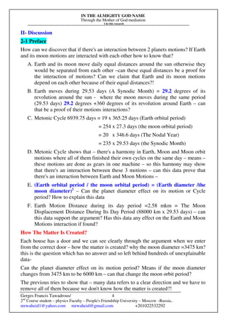 IN THE ALMIGHTY GOD NAME
Through the Mother of God mediation
I do this research
Gerges Francis Tawadrous/
2nd
Course student – physics Faculty – People's Friendship University – Moscow –Russia..
mrwaheid1@yahoo.com mrwaheid@gmail.com +201022532292
4
II- Discussion
2-1 Preface
How can we discover that if there's an interaction between 2 planets motions? If Earth
and its moon motions are interacted with each other how to know that?
A. Earth and its moon move daily equal distances around the sun otherwise they
would be separated from each other –can these equal distances be a proof for
the interaction of motions? Can we claim that Earth and its moon motions
depend on each other because of their equal distances?!
B. Earth moves during 29.53 days (A Synodic Month) = 29.2 degrees of its
revolution around the sun - where the moon moves during the same period
(29.53 days) 29.2 degrees +360 degrees of its revolution around Earth – can
that be a proof of their motions interactions?
C. Metonic Cycle 6939.75 days = 19 x 365.25 days (Earth orbital period)
= 254 x 27.3 days (the moon orbital period)
= 20 x 346.6 days (The Nodal Year)
= 235 x 29.53 days (the Synodic Month)
D. Metonic Cycle shows that – there's a harmony in Earth, Moon and Moon orbit
motions where all of them finished their own cycles on the same day – means –
these motions are done as gears in one machine – so this harmony may show
that there's an interaction between these 3 motions – can this data prove that
there's an interaction between Earth and Moon Motions –
E. (Earth orbital period / the moon orbital period) = (Earth diameter /the
moon diameter)2
– Can the planet diameter effect on its motion or Cycle
period? How to explain this data
F. Earth Motion Distance during its day period =2.58 mkm = The Moon
Displacement Distance During Its Day Period (88000 km x 29.53 days) – can
this data support the argument? Has this data any effect on the Earth and Moon
Motions interaction if found?
How The Matter Is Created?
Each house has a door and we can see clearly through the argument when we enter
from the correct door – how the matter is created? why the moon diameter =3475 km?
this is the question which has no answer and so left behind hundreds of unexplainable
data-
Can the planet diameter effect on its motion period? Means if the moon diameter
changes from 3475 km to be 6000 km – can that change the moon orbit period?
The previous tries to show that – many data refers to a clear direction and we have to
remove all of them because we don't know how the matter is created?!
 