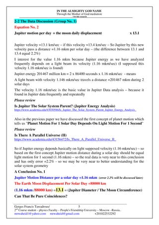 IN THE ALMIGHTY GOD NAME
Through the Mother of God mediation
I do this research
Gerges Francis Tawadrous/
2nd
Course student – physics Faculty – People's Friendship University – Moscow –Russia..
mrwaheid1@yahoo.com mrwaheid@gmail.com +201022532292
5
2-2 The Data Discussion (Group No. 1)
Equation No. 2
Jupiter motion per day = the moon daily displacement x 13.1
Jupiter velocity =13.1 km/sec – if this velocity =13.4 km/sec – So Jupiter by this new
velocity pass a distance =1.16 mkm per solar day – (the difference between 13.1 and
13.4 equal 2.2%)
I interest for the value 1.16 mkm because Jupiter energy as we have analyzed
frequently depends on a light beam its velocity (1.16 mkm/sec) (I supposed this
velocity 1.16 mkm/sec is found)
Jupiter energy 201467 million km = 2 x 86400 seconds x 1.16 mkm/sec - means
A light beam with velocity 1.146 mkm/sec travels a distance =201467 mkm during 2
solar days
The velocity 1.16 mkm/sec is the basic value in Jupiter Data analysis – because it
found in Jupiter data frequently and repeatedly
Please review
Is Jupiter The Solar System Parent? (Jupiter Energy Analysis)
https://www.academia.edu/43030586/Is_Jupiter_The_Solar_System_Parent_Jupiter_Energy_Analysis_
Also in the previous paper we have discussed the first concept of planet motion which
tells us "Planet Motion For 1 Solar Day Depends On Light Motion For 1 Second"
Please review
Is There A Parallel Universe (II)
https://www.academia.edu/43156472/Is_There_A_Parallel_Universe_II_
So if Jupiter energy depends basically on light supposed velocity (1.16 mkm/sec) – so
based on the first concept Jupiter motion distance during a solar day should be equal
light motion for 1 second (1.16 mkm) – so the real data is very near to this conclusion
and has only error =2.2% - so we may be very near to better understanding for the
solar system geometry
A Conclusion No. 1
Jupiter Motion Distance per a solar day =1.16 mkm (error 2.2% will be discussed later)
The Earth Moon Displacement Per Solar Day =88000 km
(1.16 mkm /88000 km) =13.1 = (Jupiter Diameter / The Moon Circumference)
Can That Be Pure Coincidences?
 