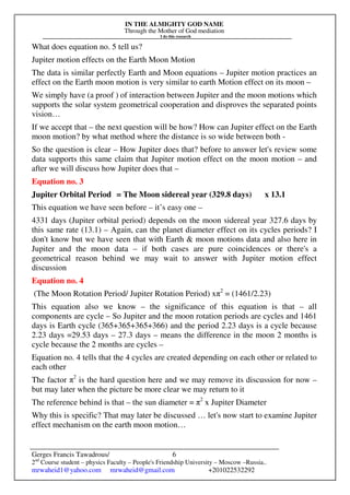 IN THE ALMIGHTY GOD NAME
Through the Mother of God mediation
I do this research
Gerges Francis Tawadrous/
2nd
Course student – physics Faculty – People's Friendship University – Moscow –Russia..
mrwaheid1@yahoo.com mrwaheid@gmail.com +201022532292
6
What does equation no. 5 tell us?
Jupiter motion effects on the Earth Moon Motion
The data is similar perfectly Earth and Moon equations – Jupiter motion practices an
effect on the Earth moon motion is very similar to earth Motion effect on its moon –
We simply have (a proof ) of interaction between Jupiter and the moon motions which
supports the solar system geometrical cooperation and disproves the separated points
vision…
If we accept that – the next question will be how? How can Jupiter effect on the Earth
moon motion? by what method where the distance is so wide between both -
So the question is clear – How Jupiter does that? before to answer let's review some
data supports this same claim that Jupiter motion effect on the moon motion – and
after we will discuss how Jupiter does that –
Equation no. 3
Jupiter Orbital Period = The Moon sidereal year (329.8 days) x 13.1
This equation we have seen before – it’s easy one –
4331 days (Jupiter orbital period) depends on the moon sidereal year 327.6 days by
this same rate (13.1) – Again, can the planet diameter effect on its cycles periods? I
don't know but we have seen that with Earth & moon motions data and also here in
Jupiter and the moon data – if both cases are pure coincidences or there's a
geometrical reason behind we may wait to answer with Jupiter motion effect
discussion
Equation no. 4
(The Moon Rotation Period/ Jupiter Rotation Period) xπ2
= (1461/2.23)
This equation also we know – the significance of this equation is that – all
components are cycle – So Jupiter and the moon rotation periods are cycles and 1461
days is Earth cycle (365+365+365+366) and the period 2.23 days is a cycle because
2.23 days =29.53 days – 27.3 days – means the difference in the moon 2 months is
cycle because the 2 months are cycles –
Equation no. 4 tells that the 4 cycles are created depending on each other or related to
each other
The factor π2
is the hard question here and we may remove its discussion for now –
but may later when the picture be more clear we may return to it
The reference behind is that – the sun diameter = π2
x Jupiter Diameter
Why this is specific? That may later be discussed … let's now start to examine Jupiter
effect mechanism on the earth moon motion…
 