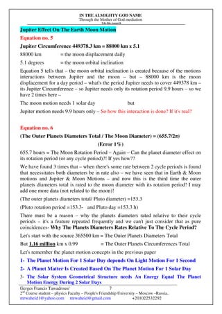 IN THE ALMIGHTY GOD NAME
Through the Mother of God mediation
I do this research
Gerges Francis Tawadrous/
2nd
Course student – physics Faculty – People's Friendship University – Moscow –Russia..
mrwaheid1@yahoo.com mrwaheid@gmail.com +201022532292
7
Jupiter Effect On The Earth Moon Motion
Equation no. 5
Jupiter Circumference 449378.3 km = 88000 km x 5.1
88000 km = the moon displacement daily
5.1 degrees = the moon orbital inclination
Equation 5 tells that – the moon orbital inclination is created because of the motions
interactions between Jupiter and the moon – but – 88000 km is the moon
displacement for a day period – what's the period Jupiter needs to cover 449378 km –
its Jupiter Circumference – so Jupiter needs only its rotation period 9.9 hours – so we
have 2 times here –
The moon motion needs 1 solar day but
Jupiter motion needs 9.9 hours only – So how this interaction is done? If it's real?
Equation no. 6
(The Outer Planets Diameters Total / The Moon Diameter) = (655.7/2π)
(Error 1%)
655.7 hours = The Moon Rotation Period – Again – Can the planet diameter effect on
its rotation period (or any cycle period)?! If yes how??
We have found 3 times that – when there's some rate between 2 cycle periods is found
that necessitates both diameters be in rate also – we have seen that in Earth & Moon
motions and Jupiter & Moon Motions – and now this is the third time the outer
planets diameters total is rated to the moon diameter with its rotation period! I may
add one more data (not related to the moon)!
(The outer planets diameters total/ Pluto diameter) =153.3
(Pluto rotation period =153.3- and Pluto day =153.3 h)
There must be a reason – why the planets diameters rated relative to their cycle
periods – it's a feature repeated frequently and we can't just consider that as pure
coincidences- Why The Planets Diameters Rates Relative To The Cycle Period?
Let's start with the source 365500 km = The Outer Planets Diameters Total
But 1.16 million km x 0.99 = The Outer Planets Circumferences Total
Let's remember the planet motion concepts in the previous paper
1- The Planet Motion For 1 Solar Day depends On Light Motion For 1 Second
2- A Planet Matter Is Created Based On The Planet Motion For 1 Solar Day
3- The Solar System Geometrical Structure needs An Energy Equal The Planet
Motion Energy During 2 Solar Days
 