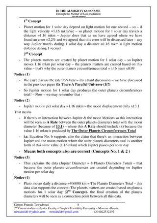 IN THE ALMIGHTY GOD NAME
Through the Mother of God mediation
I do this research
Gerges Francis Tawadrous/
2nd
Course student – physics Faculty – People's Friendship University – Moscow –Russia..
mrwaheid1@yahoo.com mrwaheid@gmail.com +201022532292
8
1st
Concept
- Planet motion for 1 solar day depend on light motion for one second – so – if
the light velocity =1.16 mkm/sec – so planet motion for 1 solar day travels a
distance =1.16 mkm – Jupiter does that as we have agreed where we have
found an error =2.2% and we agreed that this error will be discussed later – any
way Jupiter travels during 1 solar day a distance =1.16 mkm = light motion
distance during 1 second
2nd
Concept
- The planets matters are created by planet motion for 1 solar day – so Jupiter
moves 1.16 mkm per solar day – the planets matters are created based on this
value – that's why the outer planets circumferences total =1.16 mkm x0.99
Notice (1)
- We can't discuss the rate 0.99 here – it's a hard discussion – we have discussed
in the previous paper (Is There A Parallel Universe (I)?)
- So Jupiter motion for 1 solar day produces the outer planets circumferences
total! – Now – we may remember that -
Notice (2)
- Jupiter motion per solar day =1.16 mkm = the moon displacement daily x13.1
That means
- If there's an interaction between Jupiter & the moon Motions so this interaction
will be seen as A Rate between the outer planets diameters total with the moon
diameter (because of 13.1) – where this A Rate should include (π) because the
value 1.16 mkm is produced by The Outer Planets Circumferences Total
- i.e. Equation No. 6 supports also the claim that there's an interaction between
Jupiter and the moon motion where the outer planets diameters total is another
form of this same value (1.16 mkm) which Jupiter passes per solar day
- Means both concepts also are correct (Concepts No. 1 & 2 )
Notice (3)
- That explains the data (Jupiter Diameter = 8 Planets Diameters Total) – that
because the outer planets circumferences are created depending on Jupiter
motion per solar day
Notice (4)
- Pluto moves daily a distance =406000 km = The Planets Diameters Total – this
data also supports the concept–The planets matters are created based on planets
motions for 1 solar day (2nd
Concept)- the final creation of the planets
diameters will be seen as a connection point between all this data.
 