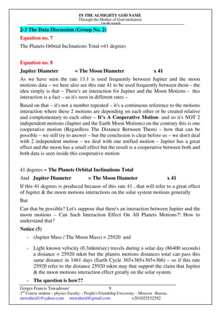 IN THE ALMIGHTY GOD NAME
Through the Mother of God mediation
I do this research
Gerges Francis Tawadrous/
2nd
Course student – physics Faculty – People's Friendship University – Moscow –Russia..
mrwaheid1@yahoo.com mrwaheid@gmail.com +201022532292
9
2-3 The Data Discussion (Group No. 2)
Equation no. 7
The Planets Orbital Inclinations Total =41 degrees
Equation no. 8
Jupiter Diameter = The Moon Diameter x 41
As we have seen the rate 13.1 is used frequently between Jupiter and the moon
motions data – we here also see this rate 41 to be used frequently between them – the
idea simply is that – There's an interaction for Jupiter and the Moon Motions - this
interaction is a fact – so it's seen in different rates –
Based on that – it's not a number repeated – it's a continuous reference to the motions
interaction where these 2 motions are depending on each other or be created relative
and complementary to each other – It’s A Cooperative Motion- and so it's NOT 2
independent motions (Jupiter and the Earth Moon Motions) on the contrary this is one
cooperative motion (Regardless The Distance Between Them) – how that can be
possible – we still try to answer – but the conclusion is clear before us – we don't deal
with 2 independent motion – we deal with one unified motion – Jupiter has a great
effect and the moon has a small effect but the result is a cooperative between both and
both data is seen inside this cooperative motion
41 degrees = The Planets Orbital Inclinations Total
And Jupiter Diameter = The Moon Diameter x 41
If this 41 degrees is produced because of this rate 41 , that will refer to a great effect
of Jupiter & the moon motions interactions on the solar system motions generally
But
Can that be possible? Let's suppose that there's an interaction between Jupiter and the
moon motions – Can Such Interaction Effect On All Planets Motions?! How to
understand that?
Notice (5)
- (Jupiter Mass / The Moon Mass) = 25920 and
- Light known velocity (0.3mkm/sec) travels during a solar day (86400 seconds)
a distance = 25920 mkm but the planets motions distances total can pass this
same distance in 1461 days (Earth Cycle 365+365+365+366) – so if this rate
25920 refer to the distance 25920 mkm may that support the claim that Jupiter
& the moon motions interaction effect greatly on the solar system
- The question is how??
 